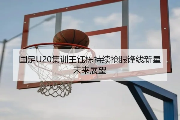 国足U20集训王钰栋持续抢眼锋线新星未来展望